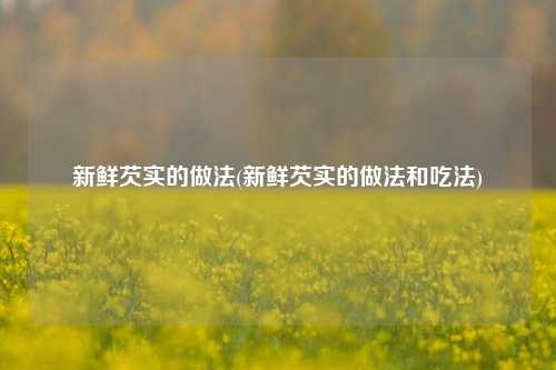 新鲜芡实的做法(新鲜芡实的做法和吃法)